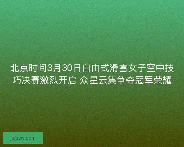 北京时间3月30日自由式滑雪女子空中技巧决赛激烈开启 众星云集争夺冠军荣耀
