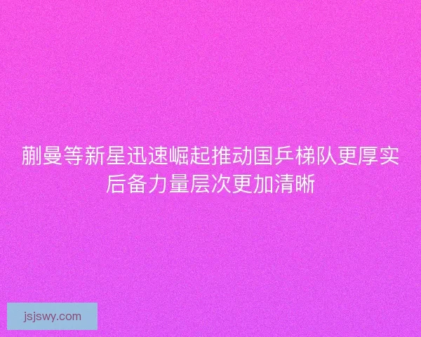 蒯曼等新星迅速崛起推动国乒梯队更厚实后备力量层次更加清晰
