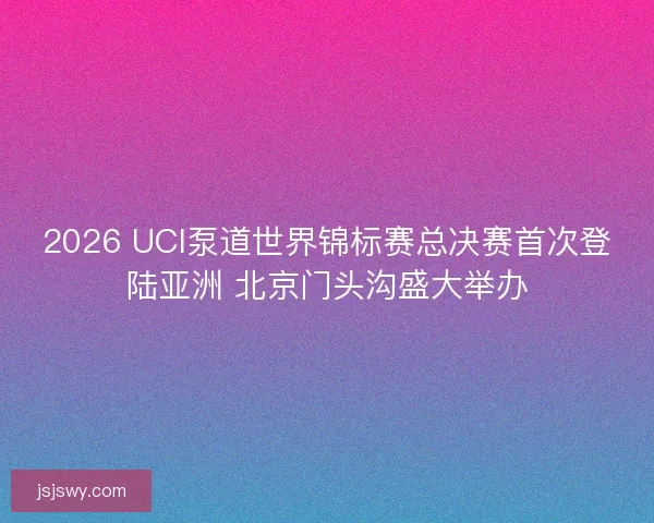 2026 UCI泵道世界锦标赛总决赛首次登陆亚洲 北京门头沟盛大举办