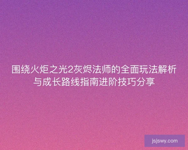 围绕火炬之光2灰烬法师的全面玩法解析与成长路线指南进阶技巧分享 围绕火炬之光2灰烬法师的全面玩法解析与成长路线指南进阶技巧分享