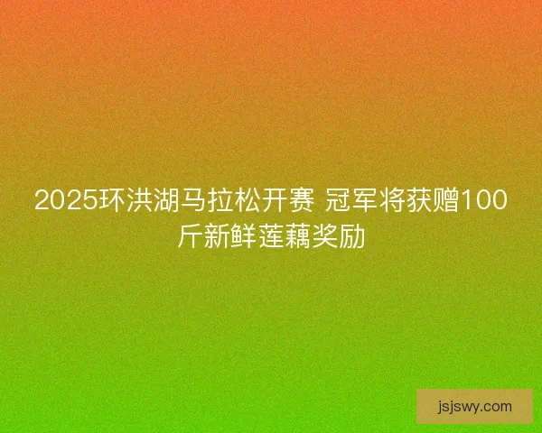 2025环洪湖马拉松开赛 冠军将获赠100斤新鲜莲藕奖励