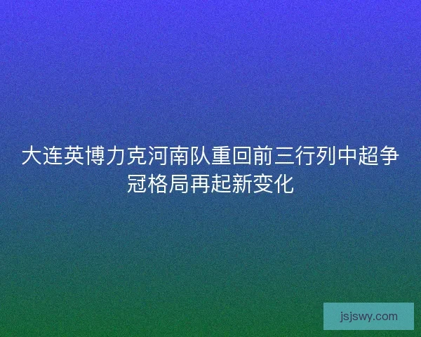 大连英博力克河南队重回前三行列中超争冠格局再起新变化