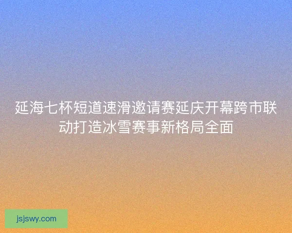 延海七杯短道速滑邀请赛延庆开幕跨市联动打造冰雪赛事新格局全面
