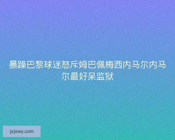 暴躁巴黎球迷怒斥姆巴佩梅西内马尔内马尔最好呆监狱