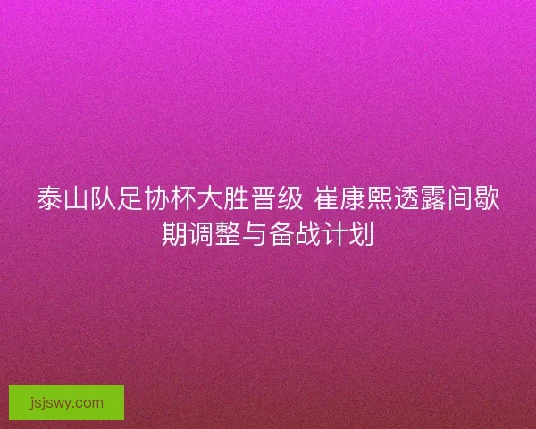 泰山队足协杯大胜晋级 崔康熙透露间歇期调整与备战计划