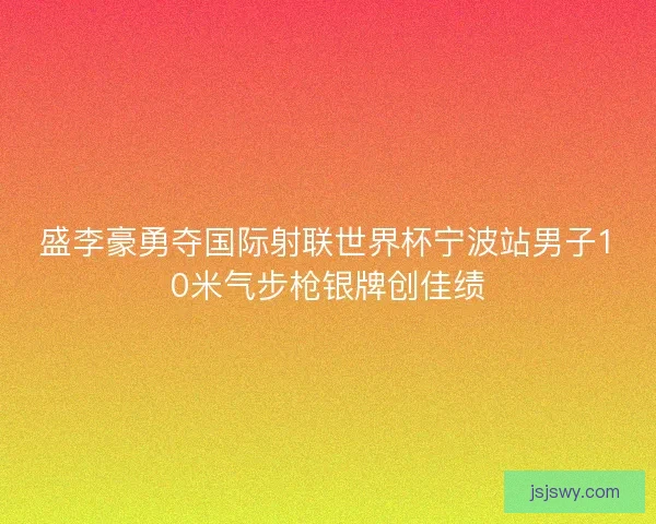盛李豪勇夺国际射联世界杯宁波站男子10米气步枪银牌创佳绩