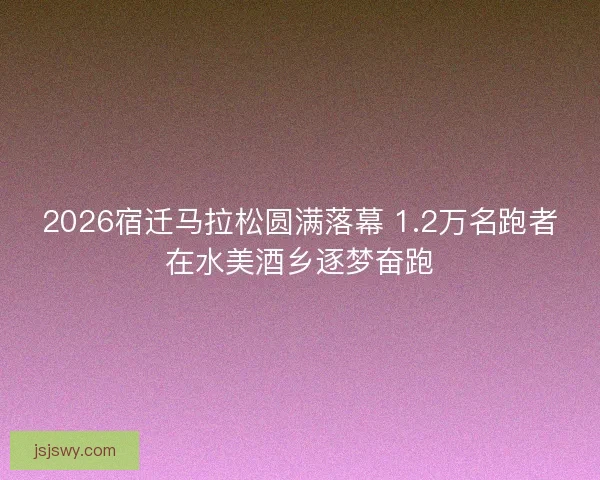 2026宿迁马拉松圆满落幕 1.2万名跑者在水美酒乡逐梦奋跑