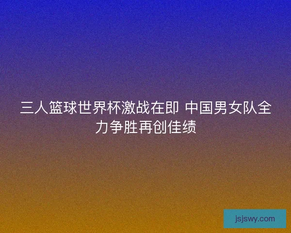 三人篮球世界杯激战在即 中国男女队全力争胜再创佳绩