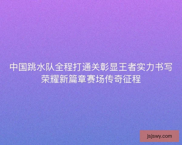 中国跳水队全程打通关彰显王者实力书写荣耀新篇章赛场传奇征程