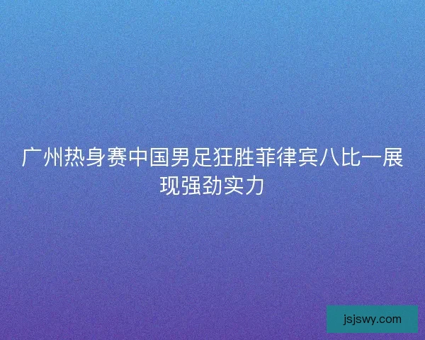 广州热身赛中国男足狂胜菲律宾八比一展现强劲实力
