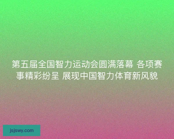 第五届全国智力运动会圆满落幕 各项赛事精彩纷呈 展现中国智力体育新风貌