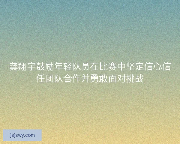 龚翔宇鼓励年轻队员在比赛中坚定信心信任团队合作并勇敢面对挑战