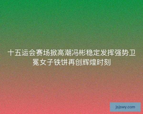 十五运会赛场掀高潮冯彬稳定发挥强势卫冕女子铁饼再创辉煌时刻 十五运会赛场掀高潮冯彬稳定发挥强势卫冕女子铁饼再创辉煌时刻