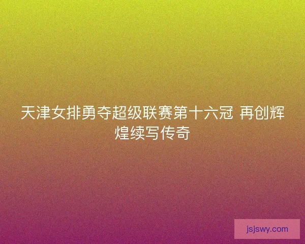 天津女排勇夺超级联赛第十六冠 再创辉煌续写传奇