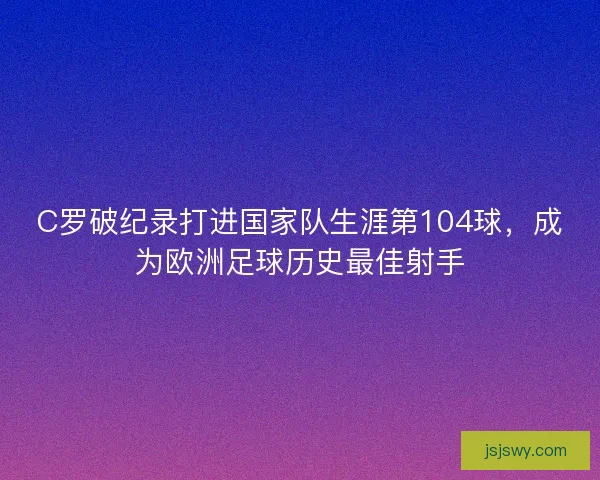 C罗破纪录打进国家队生涯第104球，成为欧洲足球历史最佳射手
