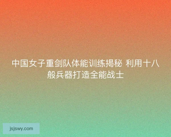 中国女子重剑队体能训练揭秘 利用十八般兵器打造全能战士