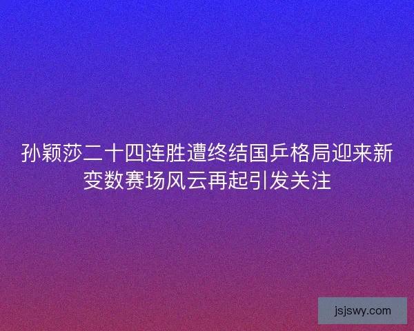 孙颖莎二十四连胜遭终结国乒格局迎来新变数赛场风云再起引发关注 孙颖莎二十四连胜遭终结国乒格局迎来新变数赛场风云再起引发关注