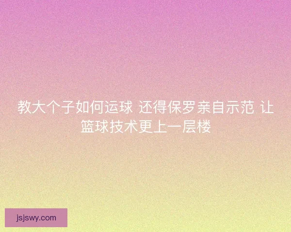 教大个子如何运球 还得保罗亲自示范 让篮球技术更上一层楼