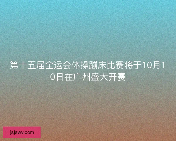 第十五届全运会体操蹦床比赛将于10月10日在广州盛大开赛