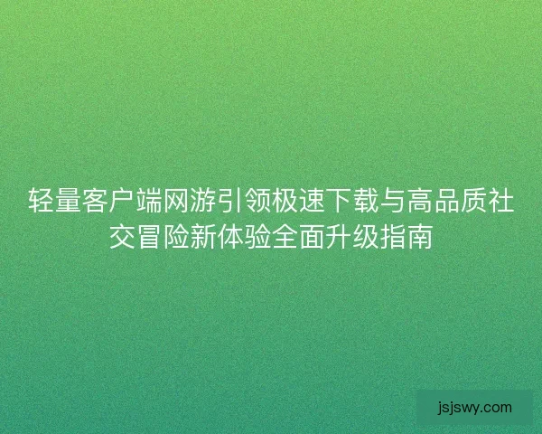 轻量客户端网游引领极速下载与高品质社交冒险新体验全面升级指南