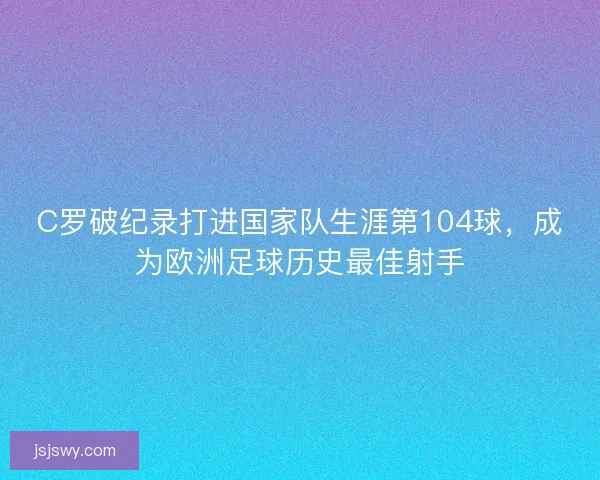 C罗破纪录打进国家队生涯第104球，成为欧洲足球历史最佳射手