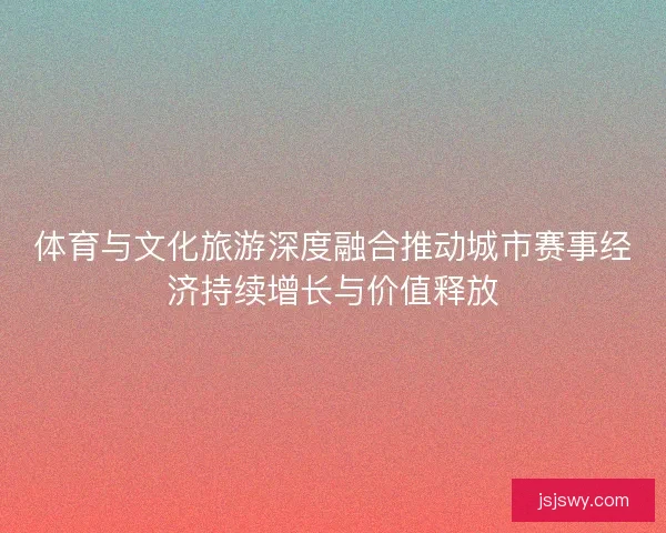 体育与文化旅游深度融合推动城市赛事经济持续增长与价值释放