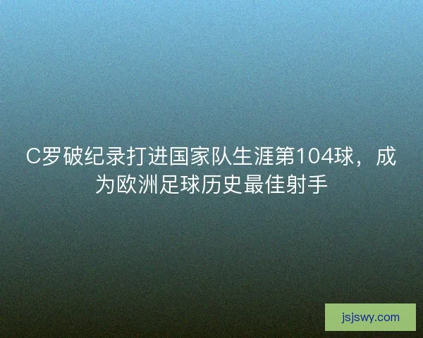 C罗破纪录打进国家队生涯第104球，成为欧洲足球历史最佳射手