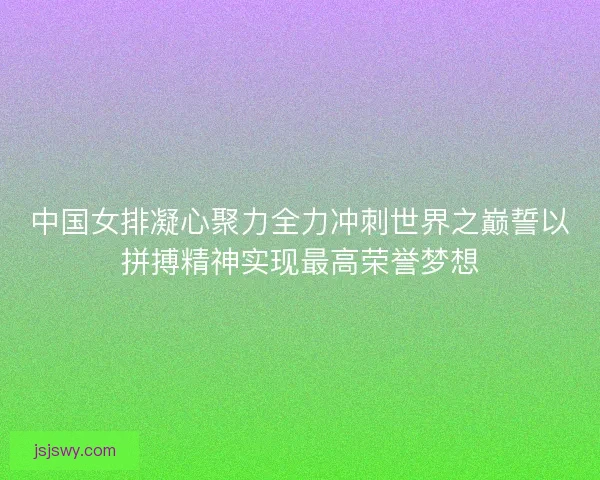 中国女排凝心聚力全力冲刺世界之巅誓以拼搏精神实现最高荣誉梦想 中国女排凝心聚力全力冲刺世界之巅誓以拼搏精神实现最高荣誉梦想