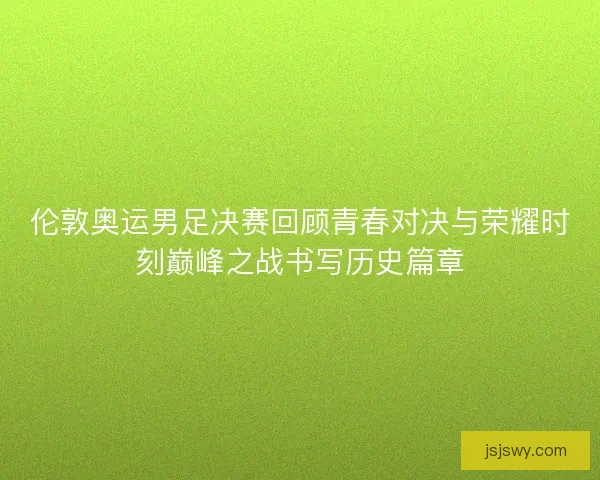 伦敦奥运男足决赛回顾青春对决与荣耀时刻巅峰之战书写历史篇章 伦敦奥运男足决赛回顾青春对决与荣耀时刻巅峰之战书写历史篇章