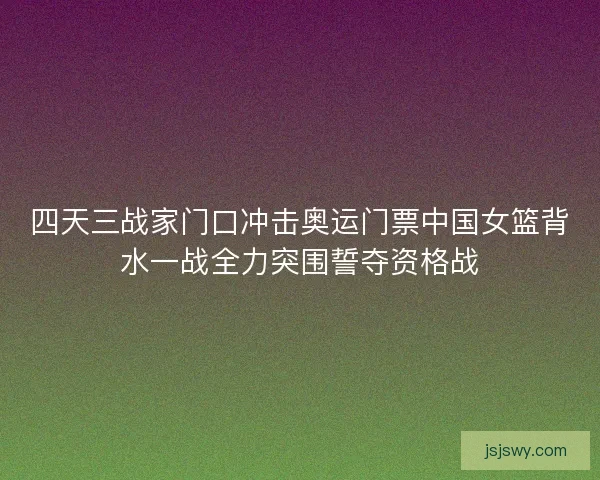 四天三战家门口冲击奥运门票中国女篮背水一战全力突围誓夺资格战