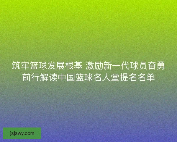筑牢篮球发展根基 激励新一代球员奋勇前行解读中国篮球名人堂提名名单