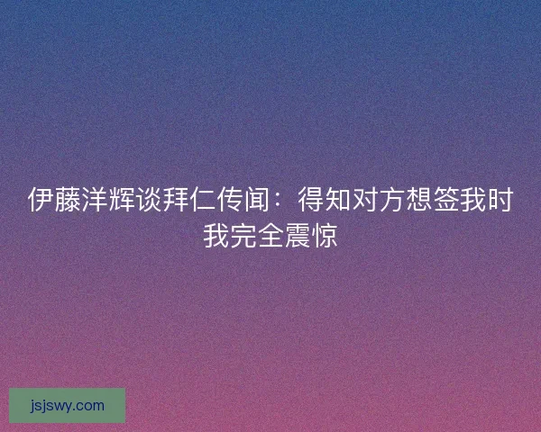伊藤洋辉谈拜仁传闻：得知对方想签我时我完全震惊