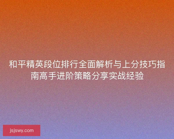 和平精英段位排行全面解析与上分技巧指南高手进阶策略分享实战经验
