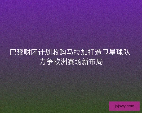 巴黎财团计划收购马拉加打造卫星球队 力争欧洲赛场新布局 巴黎财团计划收购马拉加打造卫星球队 力争欧洲赛场新布局