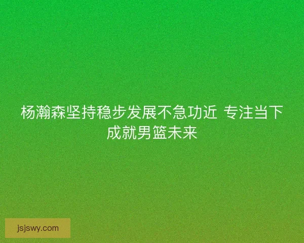 杨瀚森坚持稳步发展不急功近 专注当下成就男篮未来 杨瀚森坚持稳步发展不急功近 专注当下成就男篮未来