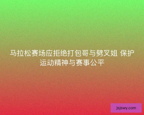 马拉松赛场应拒绝打包哥与劈叉姐 保护运动精神与赛事公平 马拉松赛场应拒绝打包哥与劈叉姐 保护运动精神与赛事公平
