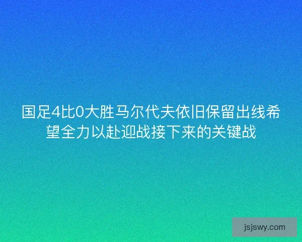 国足4比0大胜马尔代夫依旧保留出线希望全力以赴迎战接下来的关键战